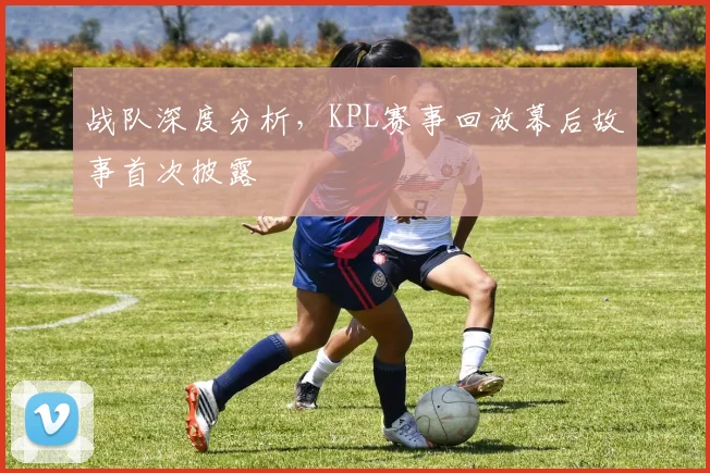 战队深度分析,KPL赛事回放幕后故事首次披露