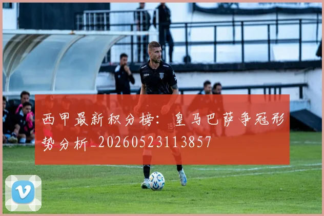 西甲最新积分榜：皇马巴萨争冠形势分析_20260523113857