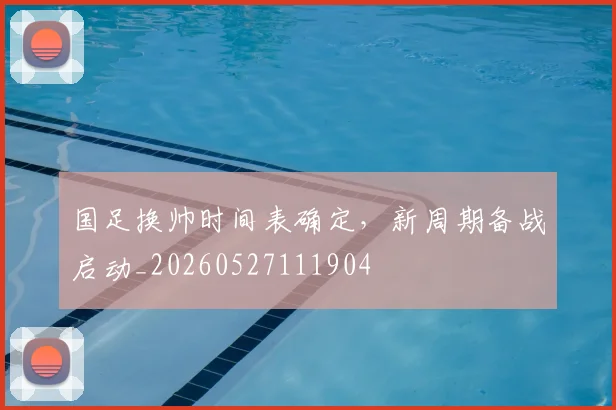 国足换帅时间表确定,新周期备战启动_20260527111904