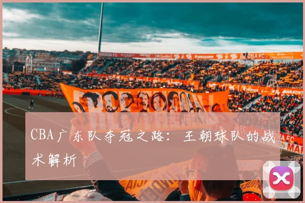 CBA广东队夺冠之路:王朝球队的战术解析