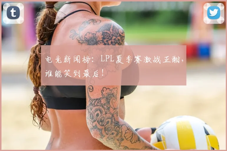 电竞新闻榜:LPL夏季赛激战正酣,谁能笑到最后!