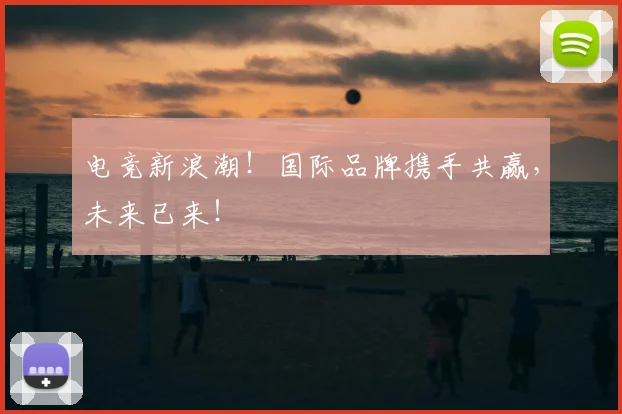 电竞新浪潮！国际品牌携手共赢，未来已来！
