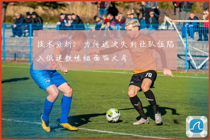 技术分析：为何这次失利让队伍陷入低迷教练组面临大考
