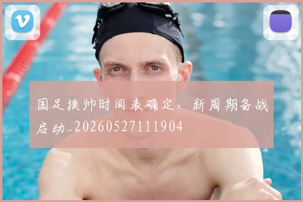 国足换帅时间表确定，新周期备战启动_20260527111904