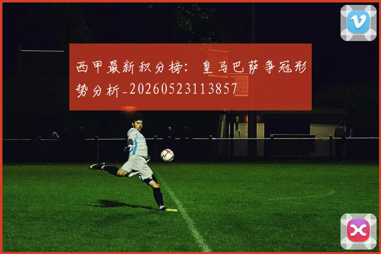 西甲最新积分榜:皇马巴萨争冠形势分析_20260523113857