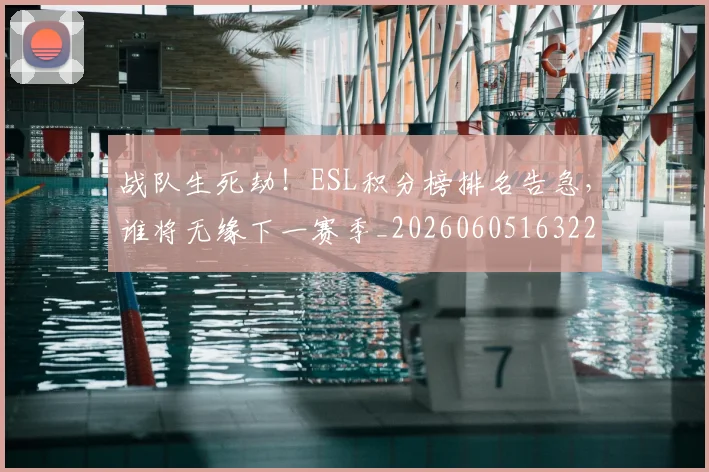 战队生死劫！ESL积分榜排名告急，谁将无缘下一赛季_20260605163224