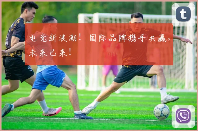 电竞新浪潮!国际品牌携手共赢,未来已来!