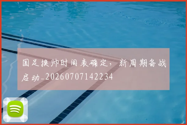 国足换帅时间表确定,新周期备战启动_20260707142234