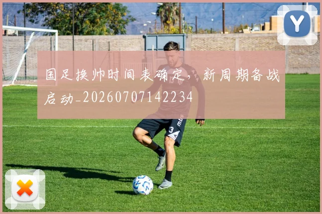 国足换帅时间表确定，新周期备战启动_20260707142234