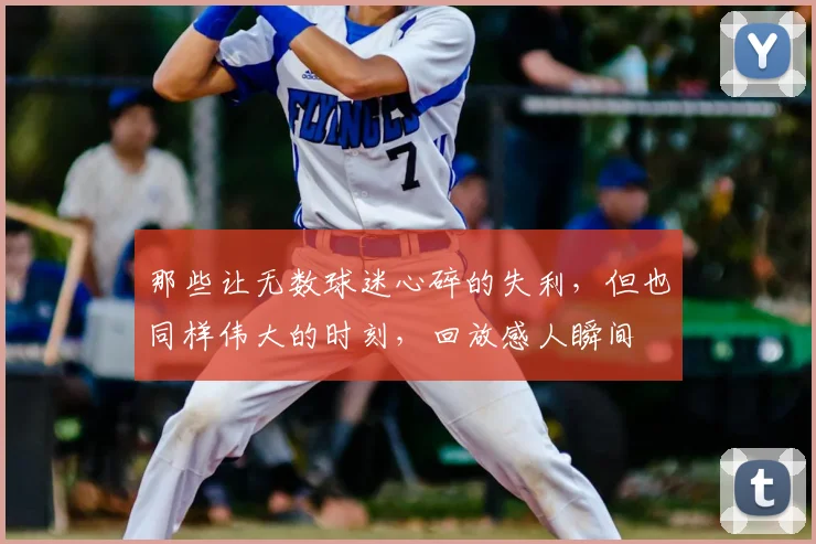 那些让无数球迷心碎的失利,但也同样伟大的时刻,回放感人瞬间