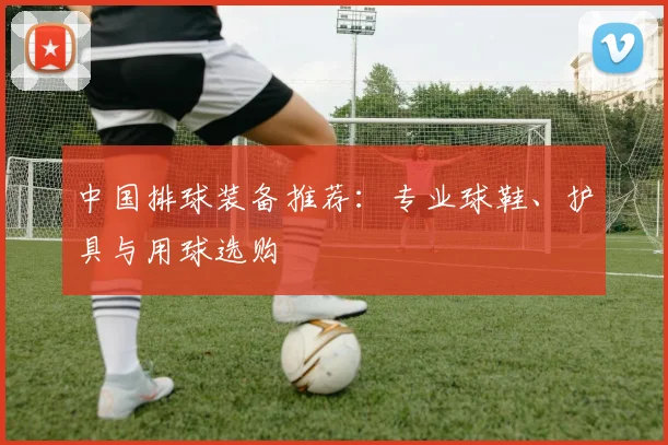 中国排球装备推荐：专业球鞋、护具与用球选购
