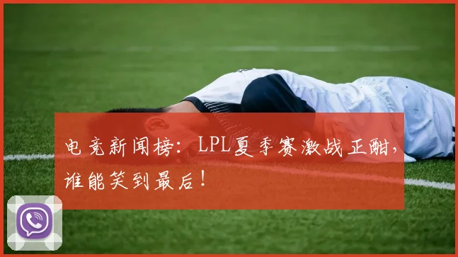 电竞新闻榜：LPL夏季赛激战正酣，谁能笑到最后！
